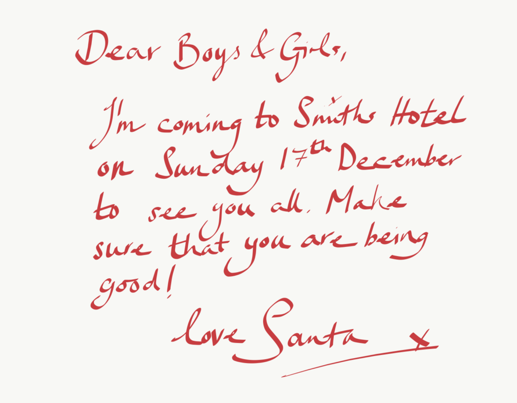 Dear Boys and Girls, I'm coming to Smiths Hotel on Sunday 17th December to see you all. Make sure that you are being good! Love Santa